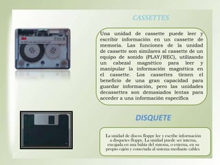 CASSETTES
Una unidad de cassette puede leer y
escribir información en un cassette de
memoria. Las funciones de la unidad
de cassette son similares al cassette de un
equipo de sonido (PLAY/REC), utilizando
un cabezal magnético para leer y
manipular la información magnética en
el cassette. Los cassettes tienen el
beneficio de una gran capacidad para
guardar información, pero las unidades
decassettes son demasiados lentas para
acceder a una información específica

DISQUETE
La unidad de discos floppy lee y escribe información
a disquetes floppy. La unidad puede ser interna,
encajada en una bahía del sistema, o externa, en su
propio cajón y conectada al sistema mediante cables.

 