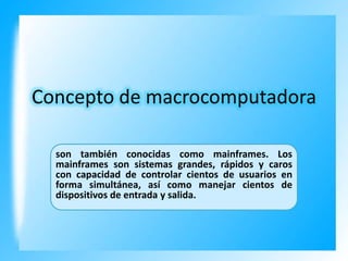 Concepto de macrocomputadora
son también conocidas como mainframes. Los
mainframes son sistemas grandes, rápidos y caros
con capacidad de controlar cientos de usuarios en
forma simultánea, así como manejar cientos de
dispositivos de entrada y salida.

 