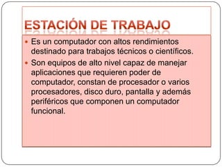  Es un computador con altos rendimientos

destinado para trabajos técnicos o científicos.
 Son equipos de alto nivel capaz de manejar
aplicaciones que requieren poder de
computador, constan de procesador o varios
procesadores, disco duro, pantalla y además
periféricos que componen un computador
funcional.

 