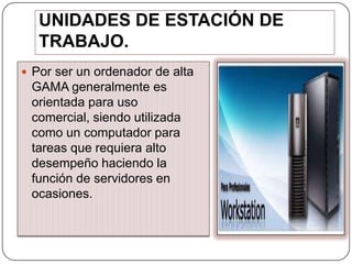UNIDADES DE ESTACIÓN DE
TRABAJO.
 Por ser un ordenador de alta

GAMA generalmente es
orientada para uso
comercial, siendo utilizada
como un computador para
tareas que requiera alto
desempeño haciendo la
función de servidores en
ocasiones.

 