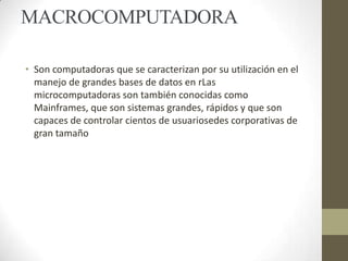 MACROCOMPUTADORA
• Son computadoras que se caracterizan por su utilización en el
manejo de grandes bases de datos en rLas
microcomputadoras son también conocidas como
Mainframes, que son sistemas grandes, rápidos y que son
capaces de controlar cientos de usuariosedes corporativas de
gran tamaño

 
