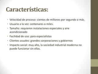 Características:
• Velocidad de proceso: cientos de millones por segundo o más.
• Usuario a la vez: centenares o miles.
• Tamaño: requieren instalaciones especiales y aire
acondicionado
• Facilidad de uso: para especialistas
• Clientes usuales: grandes corporaciones y gobiernos
• Impacto social: muy alto, la sociedad industrial moderna no
puede funcionar sin ellas.

 