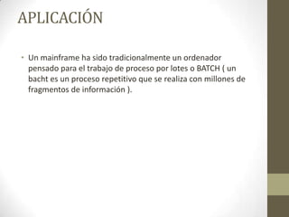 APLICACIÓN
• Un mainframe ha sido tradicionalmente un ordenador
pensado para el trabajo de proceso por lotes o BATCH ( un
bacht es un proceso repetitivo que se realiza con millones de
fragmentos de información ).

 