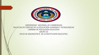 UNIVERSIDAD NACIONAL DE CHIMBORAZO
FACULTAD DE CIENCIAS DE LA EDUCACIÓN HUMANAS Y TECNOLÓGICAS
CARRERA DE PSICOLOGÍA EDUCATIVA
GRUPO 10
FICHA DE DIAGNOSTICO DE LA INSTITUCION EDUCATIVA
 