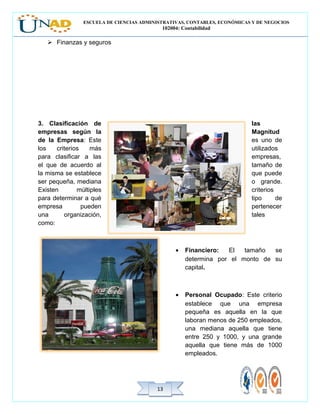 ESCUELA DE CIENCIAS ADMINISTRATIVAS, CONTABLES, ECONÓMICAS Y DE NEGOCIOS
102004: Contabilidad
1313
 Finanzas y seguros
3. Clasificación de las
empresas según la Magnitud
de la Empresa: Este es uno de
los criterios más utilizados
para clasificar a las empresas,
el que de acuerdo al tamaño de
la misma se establece que puede
ser pequeña, mediana o grande.
Existen múltiples criterios
para determinar a qué tipo de
empresa pueden pertenecer
una organización, tales
como:
• Financiero: El tamaño se
determina por el monto de su
capital.
• Personal Ocupado: Este criterio
establece que una empresa
pequeña es aquella en la que
laboran menos de 250 empleados,
una mediana aquella que tiene
entre 250 y 1000, y una grande
aquella que tiene más de 1000
empleados.
 