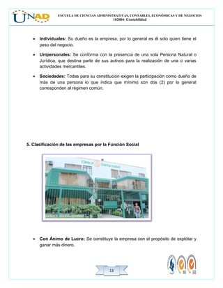 ESCUELA DE CIENCIAS ADMINISTRATIVAS, CONTABLES, ECONÓMICAS Y DE NEGOCIOS
102004: Contabilidad
1313
• Individuales: Su dueño es la empresa, por lo general es él solo quien tiene el
peso del negocio.
• Unipersonales: Se conforma con la presencia de una sola Persona Natural o
Jurídica, que destina parte de sus activos para la realización de una o varias
actividades mercantiles.
• Sociedades: Todas para su constitución exigen la participación como dueño de
más de una persona lo que indica que mínimo son dos (2) por lo general
corresponden al régimen común.
5. Clasificación de las empresas por la Función Social
• Con Ánimo de Lucro: Se constituye la empresa con el propósito de explotar y
ganar más dinero.
 