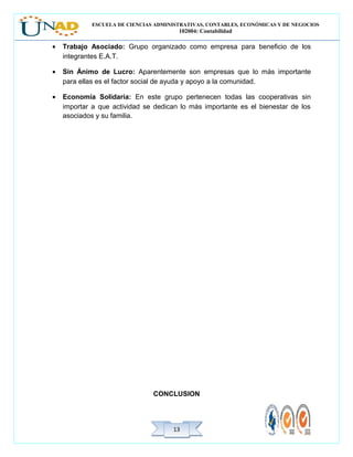 ESCUELA DE CIENCIAS ADMINISTRATIVAS, CONTABLES, ECONÓMICAS Y DE NEGOCIOS
102004: Contabilidad
1313
• Trabajo Asociado: Grupo organizado como empresa para beneficio de los
integrantes E.A.T.
• Sin Ánimo de Lucro: Aparentemente son empresas que lo más importante
para ellas es el factor social de ayuda y apoyo a la comunidad.
• Economía Solidaria: En este grupo pertenecen todas las cooperativas sin
importar a que actividad se dedican lo más importante es el bienestar de los
asociados y su familia.
CONCLUSION
 