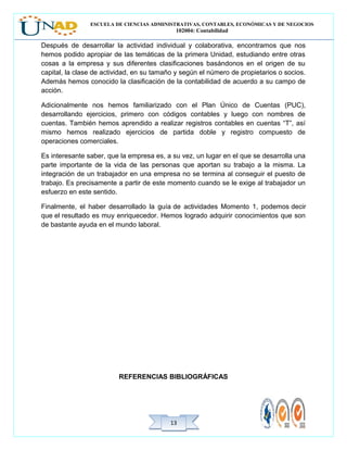 ESCUELA DE CIENCIAS ADMINISTRATIVAS, CONTABLES, ECONÓMICAS Y DE NEGOCIOS
102004: Contabilidad
1313
Después de desarrollar la actividad individual y colaborativa, encontramos que nos
hemos podido apropiar de las temáticas de la primera Unidad, estudiando entre otras
cosas a la empresa y sus diferentes clasificaciones basándonos en el origen de su
capital, la clase de actividad, en su tamaño y según el número de propietarios o socios.
Además hemos conocido la clasificación de la contabilidad de acuerdo a su campo de
acción.
Adicionalmente nos hemos familiarizado con el Plan Único de Cuentas (PUC),
desarrollando ejercicios, primero con códigos contables y luego con nombres de
cuentas. También hemos aprendido a realizar registros contables en cuentas “T”, así
mismo hemos realizado ejercicios de partida doble y registro compuesto de
operaciones comerciales.
Es interesante saber, que la empresa es, a su vez, un lugar en el que se desarrolla una
parte importante de la vida de las personas que aportan su trabajo a la misma. La
integración de un trabajador en una empresa no se termina al conseguir el puesto de
trabajo. Es precisamente a partir de este momento cuando se le exige al trabajador un
esfuerzo en este sentido.
Finalmente, el haber desarrollado la guía de actividades Momento 1, podemos decir
que el resultado es muy enriquecedor. Hemos logrado adquirir conocimientos que son
de bastante ayuda en el mundo laboral.
REFERENCIAS BIBLIOGRÁFICAS
 