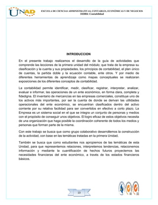 ESCUELA DE CIENCIAS ADMINISTRATIVAS, CONTABLES, ECONÓMICAS Y DE NEGOCIOS
102004: Contabilidad
1313
INTRODUCCION
En el presente trabajo realizamos el desarrollo de la guía de actividades que
comprende las lecciones de la primera unidad del módulo; que trata de la empresa su
clasificación y la cuenta y sus propiedades, los principios de contabilidad, el plan único
de cuentas, la partida doble y la ecuación contable, ente otros. Y por medio de
diferentes herramientas de aprendizaje como mapas conceptuales se realizaran
exposiciones de los diferentes conceptos de contabilidad.
La contabilidad permite identificar, medir, clasificar, registrar, interpretar, analizar,
evaluar e informar, las operaciones de un ente económico, en forma clara, completa y
fidedigna. El inventario de mercancías en las empresas comerciales, constituye uno de
los activos más importantes, por ser la cuenta de donde se derivan las utilidades
operacionales del ente económico, se encuentran clasificados dentro del activo
corriente por su relativa facilidad para ser convertidos en efectivo a corto plazo. La
Empresa es un sistema social en el que se integra un conjunto de personas y medios
con el propósito de conseguir unos objetivos. El logro eficaz de estos objetivos necesita
de una organización que haga posible la coordinación coherente de todos los medios y
personas que forman parte de la misma.
Con este trabajo se busca que como grupo colaborativo desarrollemos la construcción
de la actividad, con base en las temáticas tratadas en la primera Unidad.
También se busca que como estudiantes nos apropiemos de las temáticas de esta
Unidad, para que representemos relaciones, interpretemos tendencias, relacionemos
información y mediante la cuantificación de hechos futuros proyectemos las
necesidades financieras del ente económico, a través de los estados financieros
básicos.
 