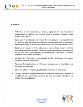 ESCUELA DE CIENCIAS ADMINISTRATIVAS, CONTABLES, ECONÓMICAS Y DE NEGOCIOS
102004: Contabilidad
1313
OBJETIVOS
• Profundizar en el conocimiento, manejo y aplicación de los movimientos
contables que se realiza en una empresa desde su fundación o creación, hasta
el cierre de un periodo.
• Como ejercicio práctico aprenderemos a elaborar y comprender adecuadamente
el manejo de cada uno de los comprobantes contables utilizando la codificación
adecuada según los movimientos y aplicación del Plan Único de Cuentas (PUC).
• Comprender y aplicar de forma adecuada el ciclo contable, registros enforma
ordenada y sistemática en todos los hechos contables para poder así realizar de
manera más fácil y adecuada los comprobantes de contabilidad y presentar
finalmente unos estados financieros.
• Identificar las diferencias y semejanzas de las sociedades comerciales
comparando sus características.
• Reconocer la importancia de la información contable para el desarrollo de los
propósitos empresariales
• Conocer y aplicar el concepto, clasificación y naturaleza de las cuentas.
• Describir relaciones, interpretar tendencias, relacionar Información, mediante la
cuantificación de necesidades financieras del ente económico, a través de los
estados financieros básicos.
 