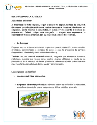 ESCUELA DE CIENCIAS ADMINISTRATIVAS, CONTABLES, ECONÓMICAS Y DE NEGOCIOS
102004: Contabilidad
1313
DESARROLLO DE LA ACTIVIDAD
Actividades a Realizar:
A. Clasificación de la empresa, según el origen del capital, la clase de actividad,
de manera grupal cada participante realizará un aporte donde se clasifiquen las
empresas. Como mínimo 5 actividades, el tamaño y de acuerdo al número de
propietarios. Deberá colgar una fotografía o imagen que represente la
clasificación de cada empresa, con su respectiva actividad económica.
• La Empresa
Empresa es toda actividad económica organizada para la producción, transformación,
circulación, administración o custodia de bienes o para la prestación de servicios
(Según el Art. 25 del código de comercio colombiano).
También es una unidad económico-social. Integrada por elementos humanos,
materiales, técnicos que tienen como objetivo obtener utilidades a través de su
participación en el mercado de bienes y servicios. Donde los factores productivos son
muy importantes como trabajo, tierra, capital y administración.
Las empresas se clasifican
• según su actividad económica.
 Empresas del sector primario: El elemento básico se obtiene de la naturaleza,
agricultura, ganadería, pesca, extracción de áridos, petróleo, agua, etc.
 