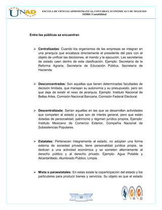 ESCUELA DE CIENCIAS ADMINISTRATIVAS, CONTABLES, ECONÓMICAS Y DE NEGOCIOS
102004: Contabilidad
1313
Entre las públicas se encuentran
 Centralizadas: Cuando los organismos de las empresas se integran en
una jerarquía que encabeza directamente el presidente del país con el
objeto de unificar las decisiones, el mando y la ejecución. Las secretarías
de estado caen dentro de esta clasificación. Ejemplo: Secretaría de la
Reforma Agraria, Secretaría de Educación Pública, Secretaría de
Hacienda.
 Desconcentradas: Son aquellas que tienen determinadas facultades de
decisión limitada, que manejan su autonomía y su presupuesto, pero sin
que deje de existir el nexo de jerarquía. Ejemplo: Instituto Nacional de
Bellas Artes, Comisión Nacional Bancaria, Comisión Federal Electoral.
 Descentralizada: Serían aquellas en las que se desarrollan actividades
que competen al estado y que son de interés general, pero que están
dotadas de personalidad, patrimonio y régimen jurídico propios. Ejemplo:
Instituto Mexicano de Comercio Exterior, Compañía Nacional de
Subsistencias Populares.
 Estatales: Pertenecen íntegramente al estado, no adoptan una forma
externa de sociedad privada, tiene personalidad jurídica propia, se
dedican a una actividad económica y se someten alternamente al
derecho público y al derecho privado. Ejemplo: Agua Potable y
Alcantarillado, Alumbrado Público, Limpia.
 Mixta o paraestatales: En estas existe la coparticipación del estado y los
particulares para producir bienes y servicios. Su objeto es que el estado
 