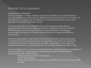 ANÁLISIS DE LA DEMANDA
ANALISIS DE LA DEMANDA
Consumo familiar: La Papa criolla es producto que tiene gran aceptación en la
canasta familiar, y su producción es destinada al consumo interno. Su consumo se
encuentra en su mayoría en los estratos 3 y 4, ya que el precio es un poco más
elevado con relación a la Papa común.
Consumo industrial: En la actualidad hay varias empresas dedicadas al
procesamiento de la papa criolla precocida y congelada como son GRASO,
PROVEG, pero como su producción no es suficiente por sus condiciones
estacionarias, el impacto a nivel de comercialización no supera el 20% de su
producción.
Consumo exportable: La demanda internacional de Papa criolla es alta, pero
actualmente no hay volúmenes para ser exportados, se estiman en cientos de
toneladas del producto enlatado por semestre y el tamaño de los tubérculos
exigidos para este fin se encuentra entre el 10 y el 20% de la producción actual.
Consumo Regional: El consumo en el Departamento de Boyacá, se pudo establecer
que los volúmenes comercializados semanalmente fueron de 80 toneladas
aproximadamente, distribuidas así:
Mercado del día Martes 19 toneladas
Jueves 37 toneladas
Viernes 25 toneladas, las cuales se comercializan en un 70/ sin lavar y 30%
lavadas.

 