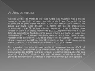 ANÁLISIS DE PRECIOS
Algunos Estudios de Mercado de Papa Criolla nos muestran más o menos
como se ha mantenido el precio en este producto en años anteriores. La
mayoría de los productores de Papa Criolla han tenido como máximo un
precio por bulto entre $95.000 y $120.000, (14 de 30 productores),
representando un 46.7% del total; mientras que un solo productor ha llegado a
vender un bulto a un precio máximo de $220.000, representando un 3.3% del
total de productores. También como precio mínimo por bulto, un valor que
oscila entre $25.000 y $31.000, constituyendo estos un total de 17 productores,
representando del total un 56.7% de los productores encuestados. También nos
dimos cuenta que un 30% del total (9 productores) han tenido como precio
mínimo por bulto un valor que oscila entre los $18.000 y los $24.000.
El margen de comercialización mayorista fluctúa, en promedio entre el 36% y el
51%, para los acopiadores y los comerciantes de las plazas de mercados
oscilan alrededor del 20% y para los tenderos y supermercados pequeños esta
entre el 12% y 15%. En términos de industria el margen se establece según el
grado de transformación que tenga el producto y el valor que se le agregue

 