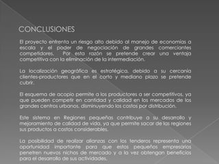 CONCLUSIONES
El proyecto enfrenta un riesgo alto debido al manejo de economías a
escala y el poder de negociación de grandes comerciantes
competidores.
Por esta razón se pretende crear una ventaja
competitiva con la eliminación de la intermediación.
La localización geográfica es estratégica, debido a su cercanía
clientes-productores que en el corto y mediano plazo se pretende
cubrir.
El esquema de acopio permite a los productores a ser competitivos, ya
que pueden competir en cantidad y calidad en los mercados de los
grandes centros urbanos, disminuyendo los costos por distribución.

Este sistema en Regiones pequeñas contribuye a su desarrollo y
mejoramiento de calidad de vida, ya que permite sacar de las regiones
sus productos a costos considerables.
La posibilidad de realizar alianzas con los tenderos representa una
oportunidad importante para que estos pequeños empresarios
penetren nuevos nichos de mercado y a la vez obtengan beneficios
para el desarrollo de sus actividades.

 