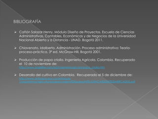 BIBLIOGRAFÍA
 Cañón Salazar Henry. Módulo Diseño de Proyectos. Escuela de Ciencias
Administrativas, Contables, Económicas y de Negocios de la Universidad
Nacional Abierta y a Distancia - UNAD. Bogotá 2011.
 Chiavenato, Idalberto. Administración. Proceso administrativo: Teoríaproceso-práctica. 3ª ed. McGraw-Hill, Bogotá 2001.
 Producción de papa criolla. Ingeniería Agrícola. Colombia. Recuperado
el 10 de noviembre de:
http://www.angelfire.com/ia2/ingenieriaagricola/papa_criolla.htm

 Desarrollo del cultivo en Colombia. Recuperado el 5 de diciembre de:

http://www.antioquia.gov.co/antioquia1/organismos/agricultura/papa/cadena%20papa/INTELIGENCIA%20DE%20MERCADOS.pdf

 