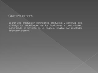 OBJETIVO GENERAL
Lograr una producción significativa, productiva y continua, que
satisfaga las necesidades de los fabricantes y consumidores,
convirtiendo el proyecto en un negocio tangible con resultados
financieros óptimos.

 
