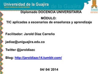 Diplomado DOCENCIA UNIVERSITARIA
MÓDULO:
TIC aplicadas a escenarios de enseñanza y aprendizaje
Facilitador: Jarold Díaz Carreño
jadiaz@uniguajira.edu.co
Twitter @jaroldiazc
Blog: http://jaroldiazc14.tumblr.com/
04/ 04/ 2014
 