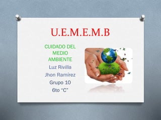 U.E.M.E.M.B
CUIDADO DEL
MEDIO
AMBIENTE
Luz Rivilla
Jhon Ramírez
Grupo 10
6to “C”
 