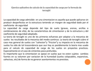 La capacidad de carga admisible en una cimentacion es aquella que puede aplicarse sin 
producir desperfectos en la estructura teniendo un margen de seguridad dado por el 
coeficiente de seguridad 
La capacidad de carga depende del tipo de suelo (gravas, arenas, arcillas o 
combinaciones de ella), de las caracteristicas de cimentacion y de la estructura y del 
coeficiente de seguridad adoptado. 
La teoria de terzaghi es uno de los primeros esfuerzos por adaptar a la mecanica de 
suelos los resultados de la mecanica del medio continuo. La teoria de terzaghi cubre el 
caso mas general de suelos con “cohesion”y “friccion”y su impacto en la mecanica de 
suelos ha sido de tal trascendencia que aun hoy es posiblemente la teoria mas usada 
para el calculo de capacidad de carga de los suelos en proyectos practicos. 
Especialmente en el caso de cimientos poco profundos. 
Es importante que la cimentacion se apoye en suelos que no esten sujetos cambios 
fuertes en su volumen por variacion de la humedad (suelos colapsables, expansivas, 
cohesivas, etc) de forma de no generar asentamientos no previstos. 
 