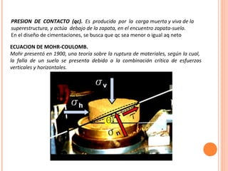 PRESION DE CONTACTO (qc). Es producida por la carga muerta y viva de la 
superestructura, y actúa debajo de la zapata, en el encuentro zapata-suelo. 
En el diseño de cimentaciones, se busca que qc sea menor o igual aq neto 
ECUACION DE MOHR-COULOMB. 
Mohr presentó en 1900, una teoría sobre la ruptura de materiales, según la cual, 
la falla de un suelo se presenta debido a la combinación crítica de esfuerzos 
verticales y horizontales. 
 