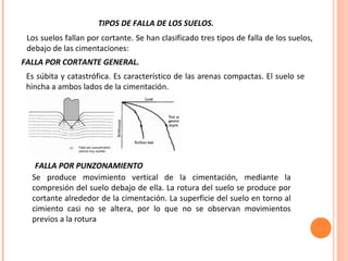 TIPOS DE FALLA DE LOS SUELOS. 
Los suelos fallan por cortante. Se han clasificado tres tipos de falla de los suelos, 
debajo de las cimentaciones: 
FALLA POR CORTANTE GENERAL. 
Es súbita y catastrófica. Es característico de las arenas compactas. El suelo se 
hincha a ambos lados de la cimentación. 
FALLA POR PUNZONAMIENTO 
Se produce movimiento vertical de la cimentación, mediante la 
compresión del suelo debajo de ella. La rotura del suelo se produce por 
cortante alrededor de la cimentación. La superficie del suelo en torno al 
cimiento casi no se altera, por lo que no se observan movimientos 
previos a la rotura 
 