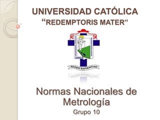 UNIVERSIDAD CATÓLICA
  “REDEMPTORIS MATER”




Normas Nacionales de
    Metrología
        Grupo 10
 