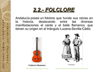 Andalucía posee un folclore que hunde sus raíces en la historia, destacando entre las diversas manifestaciones el cante y el baile flamenco, que tienen su origen en el triángulo Lucena-Sevilla-Cádiz. 2.2.- FOLCLORE Guitarra flamenca http://www.andalucia.org/ocio-y-diversion/compras/tipos/artesania/ http://culturitalia.uibk.ac.at/hispanoteca/Landeskunde-Spanien/Autonom%C3%ADas/Folklore/Trajes%20regionales%20Andaluc%C3%ADa.gif A N D A L U C Í A C O M O D E S T I N O T U R Í S T I C O C U L T U R A L 