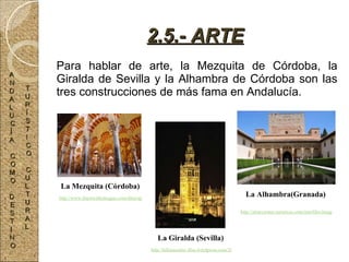 Para hablar de arte, la Mezquita de Córdoba, la Giralda de Sevilla y la Alhambra de Córdoba son las tres construcciones de más fama en Andalucía. 2.5.- ARTE La Giralda (Sevilla) http://hdimassimo.files.wordpress.com/2008/06/giralda-in-the-night1.jpg La Alhambra(Granada) http://atracciones-turisticas.com/userfiles/image/image%20folder1/Spain/The%20Alhambra,%20Granada.jpg La Mezquita (Córdoba) http://www.diariocalledeagua.com/data/uploads/Image/Mezquita%20Cordoba.JPG A N D A L U C Í A C O M O D E S T I N O T U R Í S T I C O C U L T U R A L 