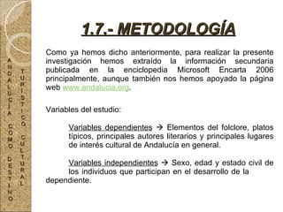 Como ya hemos dicho anteriormente, para realizar la presente investigación hemos extraído la información secundaria publicada en la enciclopedia Microsoft Encarta 2006 principalmente, aunque también nos hemos apoyado la página web  www.andalucia.org .   Variables del estudio: Variables dependientes     Elementos del folclore, platos  típicos, principales autores literarios y principales lugares  de interés cultural de Andalucía en general. Variables independientes     Sexo, edad y estado civil de  los individuos que participan en el desarrollo de la  dependiente. 1.7.- METODOLOGÍA A N D A L U C Í A C O M O D E S T I N O T U R Í S T I C O C U L T U R A L 