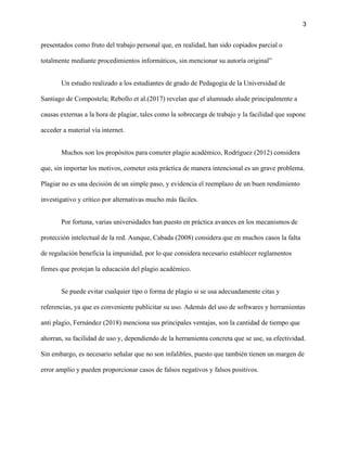 3
presentados como fruto del trabajo personal que, en realidad, han sido copiados parcial o
totalmente mediante procedimientos informáticos, sin mencionar su autoría original”
Un estudio realizado a los estudiantes de grado de Pedagogía de la Universidad de
Santiago de Compostela; Rebollo et al.(2017) revelan que el alumnado alude principalmente a
causas externas a la hora de plagiar, tales como la sobrecarga de trabajo y la facilidad que supone
acceder a material vía internet.
Muchos son los propósitos para cometer plagio académico, Rodríguez (2012) considera
que, sin importar los motivos, cometer esta práctica de manera intencional es un grave problema.
Plagiar no es una decisión de un simple paso, y evidencia el reemplazo de un buen rendimiento
investigativo y crítico por alternativas mucho más fáciles.
Por fortuna, varias universidades han puesto en práctica avances en los mecanismos de
protección intelectual de la red. Aunque, Cabada (2008) considera que en muchos casos la falta
de regulación beneficia la impunidad, por lo que considera necesario establecer reglamentos
firmes que protejan la educación del plagio académico.
Se puede evitar cualquier tipo o forma de plagio si se usa adecuadamente citas y
referencias, ya que es conveniente publicitar su uso. Además del uso de softwares y herramientas
anti plagio, Fernández (2018) menciona sus principales ventajas, son la cantidad de tiempo que
ahorran, su facilidad de uso y, dependiendo de la herramienta concreta que se use, su efectividad.
Sin embargo, es necesario señalar que no son infalibles, puesto que también tienen un margen de
error amplio y pueden proporcionar casos de falsos negativos y falsos positivos.
 