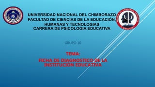 UNIVERSIDAD NACIONAL DEL CHIMBORAZO
FACULTAD DE CIENCIAS DE LA EDUCACIÓN,
HUMANAS Y TECNOLOGIAS
CARRERA DE PSICOLOGIA EDUCATIVA
GRUPO 10
TEMA:
FICHA DE DIAGNOSTICO DE LA
INSTITUCIÓN EDUCATIVA
 