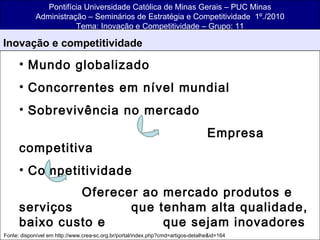 Pontifícia Universidade Católica de Minas Gerais – PUC Minas Administração – Seminários de Estratégia e Competitividade  1º./2010 Tema: Inovação e Competitividade – Grupo: 11 ,[object Object],[object Object],[object Object],[object Object],[object Object],[object Object],[object Object],[object Object],Fonte: disponível em http://www.crea-sc.org.br/portal/index.php?cmd=artigos-detalhe&id=164 