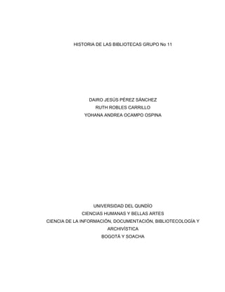 HISTORIA DE LAS BIBLIOTECAS GRUPO No 11

DAIRO JESÚS PÉREZ SÁNCHEZ
RUTH ROBLES CARRILLO
YOHANA ANDREA OCAMPO OSPINA

UNIVERSIDAD DEL QUNDÌO
CIENCIAS HUMANAS Y BELLAS ARTES
CIENCIA DE LA INFORMACIÓN, DOCUMENTACIÓN, BIBLIOTECOLOGÍA Y
ARCHIVÍSTICA
BOGOTÁ Y SOACHA

 