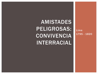 AMISTADES
PELIGROSAS:
CONVIVENCIA
INTERRACIAL
Lima
1795 - 1820
 