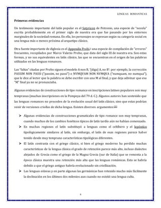LENGUAS ROMANTICAS
6
Primeras evidencias
Un testimonio importante del latín popular es el Satyricon de Petronio, una especie de “novela”
escrita probablemente en el primer siglo de nuestra era que fue pasando por los entornos
marginales de la sociedad romana. En ella, los personajes se expresan según su categoría social en
una lengua más o menos próxima al arquetipo clásico.
Otra fuente importante de diglosia es el Appendix Probi,[] una especie de compilación de "errores"
frecuentes, recopilados por Marco Valerio Probo, que data del siglo III de nuestra era. Son estas
formas, y no sus equivalentes en latín clásico, las que se encuentran en el origen de las palabras
utilizadas en las lenguas romances.
Las “faltas” citadas por Probo siguen el modelo A non B, ‘[diga] A, no B’: por ejemplo, la corrección
PASSIM NON PASSI ("passim, no passi") o NVMQVAM NON NVMQVA ("numquam, no numqua"),
que le dice al lector que la palabra se debe escribir con una M al final, y que deja adivinar que esa
"M" final ya no se pronunciaba.
Algunas evidencias de construcciones de tipo romance en inscripciones latines populares son muy
tempranas (muchas inscripciones en la Pompeya del 79 d. C.). Algunos autores han sostenido que
las lenguas romances no proceden de la evolución usual del latín clásico, sino que estas podrían
venir de versiones criollas de dicha lengua. Existen diversos argumentos:[][]
 Algunas evidencias de construcciones gramaticales de tipo romance son muy tempranas,
cuando muchos de los cambios fonéticos típicos de latín tardío aún no habían comenzado.
 En muchas regiones el latín substituyó a lenguas como el celtíbero y el lepóntico
tipológicamente similares al latín, sin embargo, el latín de esas regiones parece haber
tenido desde muy temprano características tipológicas diferentes.
 El latín contrasta con el griego clásico, si bien el griego moderno ha perdido muchas
características de la lengua clásica el grado de retención parece más alto, incluso dialectos
alejados de Grecia como el griego de la Magna Grecia (sur de Italia) que se remonta a la
época clásica muestra una retención más alta que las lenguas románicas. Esto se habría
debido a que el griego antiguo habría evolucionado sin criollización.
 Las lenguas eslavas y en parte algunas las germánicas han retenido mucho más fácilmente
la declinación en los últimos dos milenios aun cuando no existió una lengua culta.
 