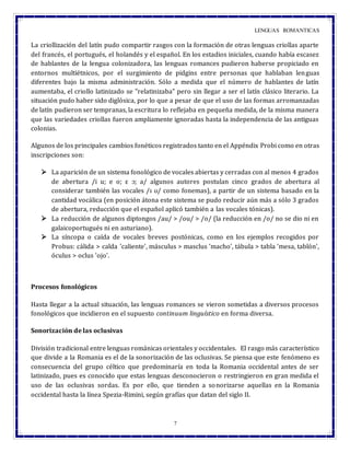 LENGUAS ROMANTICAS
7
La criollización del latín pudo compartir rasgos con la formación de otras lenguas criollas aparte
del francés, el portugués, el holandés y el español. En los estadios iniciales, cuando había escasez
de hablantes de la lengua colonizadora, las lenguas romances pudieron haberse propiciado en
entornos multiétnicos, por el surgimiento de pidgins entre personas que hablaban lenguas
diferentes bajo la misma administración. Sólo a medida que el número de hablantes de latín
aumentaba, el criollo latinizado se "relatinizaba" pero sin llegar a ser el latín clásico literario. La
situación pudo haber sido diglósica, por lo que a pesar de que el uso de las formas arromanzadas
de latín pudieron ser tempranas, la escritura lo reflejaba en pequeña medida, de la misma manera
que las variedades criollas fueron ampliamente ignoradas hasta la independencia de las antiguas
colonias.
Algunos de los principales cambios fonéticos registrados tanto en el Appéndix Probi como en otras
inscripciones son:
 La aparición de un sistema fonológico de vocales abiertas y cerradas con al menos 4 grados
de abertura /i u; e o; ε ɔ; a/ algunos autores postulan cinco grados de abertura al
considerar también las vocales /ɪ ʊ/ como fonemas), a partir de un sistema basado en la
cantidad vocálica (en posición átona este sistema se pudo reducir aún más a sólo 3 grados
de abertura, reducción que el español aplicó también a las vocales tónicas).
 La reducción de algunos diptongos /au/ > /ou/ > /o/ (la reducción en /o/ no se dio ni en
galaicoportugués ni en asturiano).
 La síncopa o caída de vocales breves postónicas, como en los ejemplos recogidos por
Probus: cálida > calda 'caliente', másculus > masclus 'macho', tábula > tabla 'mesa, tablón',
óculus > oclus 'ojo'.
Procesos fonológicos
Hasta llegar a la actual situación, las lenguas romances se vieron sometidas a diversos procesos
fonológicos que incidieron en el supuesto continuum linguístico en forma diversa.
Sonorización de las oclusivas
División tradicional entre lenguas románicas orientales y occidentales. El rasgo más característico
que divide a la Romania es el de la sonorización de las oclusivas. Se piensa que este fenómeno es
consecuencia del grupo céltico que predominaría en toda la Romania occidental antes de ser
latinizado, pues es conocido que estas lenguas desconocieron o restringieron en gran medida el
uso de las oclusivas sordas. Es por ello, que tienden a sonorizarse aquellas en la Romania
occidental hasta la línea Spezia-Rimini, según grafías que datan del siglo II.
 