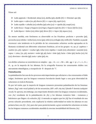 LENGUAS ROMANTICAS
8
Véase así:
 Latín appicula > Occidental: abeja (es), abelha (pt), abeille (fr) <> Oriental: ape (it);
 Latín capra > cabra (es, pt) chevre (fr) <> capra (it), capră (ro);
 Latín cepúlla > cebolla (es) cebolha (pt) ceba (ca) <> cipolla (it), ceapă (ro);
 Latín focus > fuego y hoguera (es) fogo y fogueira (pt) feu (fr) <> fuoco (it) foc (ro);
 Latín lépore > liebre (es), lebre (pt), lièvre (fr) <> lepre (it), iepure (ro).
En menor medida, este fenómeno es observable en las fricativas: profectu > proveito (pt),
provecho (es); trifolio > trébol (es), trevo (pt), trifoi (ro), trifoglio (it), trèfle (fr). También se puede
reconocer esta tendencia en la pérdida de las consonantes oclusivas sordas agrupadas en la
Romania occidental con diferentes soluciones fonéticas, así en los grupos -ct, -ps, p': captivus >
cautivo (es, pt); raptare > roubar (gl), robar (es); rápidus > raudo (es); absentem > ausente (es);
capsa > caixa, (ca, pt); noctem > noite (gl, pt); lacte > leite (pt); factu > feito (pt), hecho (es), fet
(ca); directum > dereito (gl); iactu > jeito (pt), etc.
Los dobles oclusivas se convirtieron en simples: - pp-, - tt -,- cc -,- bb -,- dd-, -gg -> -p -,- t -,- c-, -b -,-
d-, -g- en la mayoría de los idiomas. En la ortografía francesa las consonantes dobles son
meramente etimológicas, a excepción de -ll - después de "i".
Palatalización
La palatalización fue uno de los procesos más importantes que afectaron a las consonantes el latín
vulgar, fenómeno que las lenguas romances heredarán dando lugar a una gran diversidad de
soluciones en toda la Romania.
Es por tal razón, que la mayoría de lenguas romances presentan palatalización de los fonemas
latinos /k,g/ ante vocal palatal y de las secuencias /diV-,-niV-,-tia,-tio/ (donde V denota cualquier
vocal). Se aprecia, sin embargo, una importante división entre las lenguas romances occidentales,
con /ts/ resultante de la palatalización de /k/, y los idiomas restantes Italo - romances y
balcánicos que llegan a la solución /tʃ/. A menudo se sugiere que los /tʃ/ fue el resultado de una
previa solución precedente, esto explicaría la relativa uniformidad en todos los idiomas en una
primera fase, con /tʃ > /ts/, para dar paso posteriormente a gran variedad de soluciones en todas
las las lenguas romances occidentales atendida la enorme inestabilidad del fónema /ts/.
 