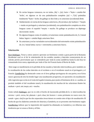 LENGUAS ROMANTICAS
10
 En varias lenguas romances, no en todas, /kt/ > /yt/, lacte > *leyte > catalán llet
'leche', en algunas se da una palatalización completa /yt/ > /*yč/ palataliza
totalmente *leyte > leche. En gallego se dice leite y en asturiano (occidental) lleite.
 Similarmente en varias de las lenguas anteriores, /lt/ produce /jt/ multum > *muyto
> muito en portugués y asturiano (occidental), con palatalización completa en otras
lenguas como el español *muyto > mucho. En gallego se produce un diptongo
decreciente: moito.
 En algunas lenguas como el catalán y el asturiano existe palatalización de /l-/ inicial
latina: legere > catalán llegir, asturiano lleer.
 En asturiano y en las variedades noroccidentales del extremeño existe palatalización
de /n-/ inicial latina: nurus > extremeño y asturiano ñuera.
Velarización
Kurt Baldinger, Tovar y otros autores aprecian un fenómeno común a gran parte de la Romania
Occidental cual es el de la velarización de los sonidos nasales y laterales consecuencia de un
estrato previo prerromano que se extendería por toda la costa cantábrica hasta la aún hoy no
romanizada área vasca, siguiendo por todo el Sur de Francia hasta el Norte de Italia.
Este rasgo se manifestaría en la pérdida de las nasales y laterales intervocálicas, pero también en
la vocalización de las codas laterales en el occitano o en el vocalismo nasal en el portugués y el
francés. Gamillscheg ha destacado como en el área gallego-portuguesa de una parte y en el área
vasco- gascona de otra ha tenido lugar una nasalización progresiva, en oposición a la nasalización
sólo regresiva que se da en el resto de la galorromania, pues junto al fenómeno de la -n- caediza, se
postula también el del vocalismo nasal y la nasalización de muchas de las soluciones finales lat.
multum > port. ant. muyn, ast. > mucho.
Como señala Baldinger, que no es sólo el hecho de laconocida pérdida de la -n- intervocálica lat.
corona > port. coroa, lat. planum > port. chao, lat. honore > como préstamo en vasco oore; lat.
canale > gasc. càu) lo que las dos separadas áreas tienen en común sino el tipo de nasalización. El
hecho de que los dialectos centrales de Asturias y Cantabría, no se presente este fenómeno según
Gamillscheg indican que la imposición del español ha eliminado en Cantabria y en ASturias una
tendencia que se acusa a Oeste y al Este.
 