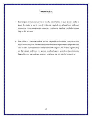 12
CONCLUSIONES
 Las lenguas romances fueron de mucha importancia ya que gracias a ella se
pudo formular o surgir nuestro idioma español con el cual nos podemos
comunicar con otras personas y que nos enseñaron palabra, vocabularios que
hoy en día usamos.
 Los militares romanos iban de pueblo en pueblo en busca de conquistar cada
lugar donde llegaban además de su conquista ellos imponían su lengua en cada
uno de ellos y de esa manera reemplazaba a la lengua natal de esos lugares, hoy
en día todavía podemos ver que en muchos lugares todavía se da esto donde
hay gobiernos que quieren imponer su idioma por encima del ya exístete.
 
