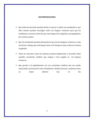 13
RECOMENDACIONES
 Que todos los docentes puedan darles a conocer a todos sus estudiantes o que
ellos mismos puedan investigar sobre las lenguas romances para que los
estudiantes conozcan cómo fue que esta lengua fue surgiendo y propagándose
por muchos países.
 Que los estudiantes puedan interpretar lo que son las lenguas romances y cada
una de las ventajas que está lengua tiene en el tiempo en que se dieron o fueron
surgiendo.
 Tanto los docentes como los alumnos puedan implementar o describir todas
aquellas constantes cambios que tengan o han surgido en las lenguas
romances.
 Que gracias a la palatalización con sus constantes cambios este sea venido
mejorando y así nosotros como estudiantes y demás personas podamos tener
un mejor dialecto hoy en dia.
 