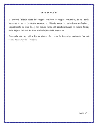 INTRODUCCION
El presente trabajo sobre las lenguas romances o lenguas romanticas, es de mucha
importancia, en el podemos conocer la historia desde el nacimiento, evolucion y
esparcimiento de ellas. En el nos damos cuenta del papel que juegan en nuestro tiempo
estas lenguas romanticas, es de mucha importancia conocerlas.
Esperando que sea util a los estidiantes del curso de formacion pedagogia, ha sido
realizado con mucha dedicacion.
Grupo N° 11
 