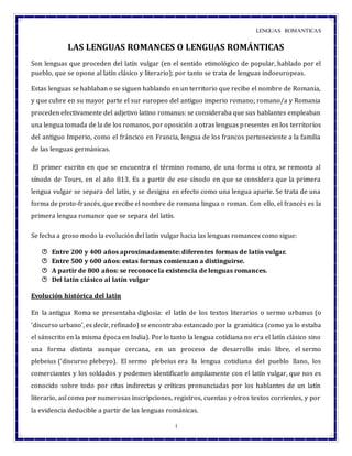 LENGUAS ROMANTICAS
1
LAS LENGUAS ROMANCES O LENGUAS ROMÁNTICAS
Son lenguas que proceden del latín vulgar (en el sentido etimológico de popular, hablado por el
pueblo, que se opone al latín clásico y literario); por tanto se trata de lenguas indoeuropeas.
Estas lenguas se hablaban o se siguen hablando en un territorio que recibe el nombre de Romania,
y que cubre en su mayor parte el sur europeo del antiguo imperio romano; romano/a y Romania
proceden efectivamente del adjetivo latino romanus: se consideraba que sus hablantes empleaban
una lengua tomada de la de los romanos, por oposición a otras lenguas presentes en los territorios
del antiguo Imperio, como el fráncico en Francia, lengua de los francos perteneciente a la familia
de las lenguas germánicas.
El primer escrito en que se encuentra el término romano, de una forma u otra, se remonta al
sínodo de Tours, en el año 813. Es a partir de ese sínodo en que se considera que la primera
lengua vulgar se separa del latín, y se designa en efecto como una lengua aparte. Se trata de una
forma de proto-francés, que recibe el nombre de romana lingua o roman. Con ello, el francés es la
primera lengua romance que se separa del latín.
Se fecha a groso modo la evolución del latín vulgar hacia las lenguas romances como sigue:
 Entre 200 y 400 años aproximadamente: diferentes formas de latín vulgar.
 Entre 500 y 600 años: estas formas comienzan a distinguirse.
 A partir de 800 años: se reconoce la existencia de lenguas romances.
 Del latín clásico al latín vulgar
Evolución histórica del latín
En la antigua Roma se presentaba diglosia: el latín de los textos literarios o sermo urbanus (o
‘discurso urbano’, es decir, refinado) se encontraba estancado porla gramática (como ya lo estaba
el sánscrito en la misma época en India). Por lo tanto la lengua cotidiana no era el latín clásico sino
una forma distinta aunque cercana, en un proceso de desarrollo más libre, el sermo
plebeius (‘discurso plebeyo). El sermo plebeius era la lengua cotidiana del pueblo llano, los
comerciantes y los soldados y podemos identificarlo ampliamente con el latín vulgar, que nos es
conocido sobre todo por citas indirectas y críticas pronunciadas por los hablantes de un latín
literario, así como por numerosas inscripciones, registros, cuentas y otros textos corrientes, y por
la evidencia deducible a partir de las lenguas románicas.
 