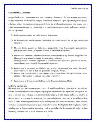LENGUAS ROMANTICAS
2
Características comunes
Aunque las lenguas romances representan evoluciones divergentes del latín, sus rasgos comunes
de hecho se deben prácticamente siempre al resultado de retener algún aspecto lingüístico que ya
estaba en latín, y en muchos menos casos al efecto de la influencia común de otra lengua sobre
varias lenguas románicas. Las características principales presentes en todas las lenguas románicas
son las siguientes:
 Las lenguas romances son todas lenguas fusionantes.
 El Alineamiento morfosintáctico dominante de estas lenguas es de tipo nominativo
acusativo.
 El orden básico parece ser SVO, tienen preposición y los determinantes generalmente
preceden al sustantivo (aunque en rumano el artículo es postpuesto).
 Presencia de un sistema de flexión verbal con numerosas formas y lleno de irregularidades.
El verbo incluye las categorías de persona, número, tiempo y
modo gramatical, variando en general la forma flexiva de acuerdo a qué valores de dicha
categoría está expresando la forma verbal conjugada.
 Presencia de al menos dos posibilidades para el género gramatical (masculino / femenino),
dos posibilidades para el número gramatical (singular / plural).
 Presencia de concordancias gramaticales de género entre el sustantivo y el adjetivo, y entre
el número del sujeto y el número expresado en el verbo.
 Presencia de artículos desarrollados a partir de demostrativos del latín.
La teoría tradicional.
Que conjetura que las lenguas romances proceden del llamado latín vulgar que sería evolución
natural continua del latín clásico, cuyos rasgos aparecen definidos solo a partir de los siglos IV o V
d. C. Se discute cual es la relación entre este latín vulgar y el latín clásico tanto en lo relativo al
tiempo como a la extensión del fenómeno. Para algunos lingüistas, como Jud, Straka y Hall, se debe
situar la fecha de la fragmentación en torno a los siglos II y III como consecuencia de un proceso
evolutivo natural del latín, mientras que otros autores como Meillet, Schiaffini, Tragliavini y Vidos
señalan que la fragmentación lingüística vendría asociada a la decadencia del poder político
romano y en consecuencia en un momento más tardío.
 