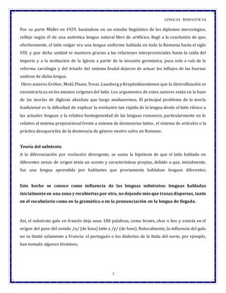 LENGUAS ROMANTICAS
3
Por su parte Müller en 1929, basándose en un estudio lingüístico de los diplomas merovingios,
reflejo según él de una auténtica lengua natural libre de artificios, llegó a la conclusión de que,
efectivamente, el latín vulgar era una lengua uniforme hablada en toda la Romania hasta el siglo
VIII, y que dicha unidad se mantuvo gracias a las relaciones interprovinciales hasta la caída del
Imperio y a la institución de la Iglesia a partir de la invasión germánica, pues solo a raíz de la
reforma carolingia y del triunfo del sistema feudal dejaron de actuar los influjos de las fuerzas
unitivas de dicha lengua.
Otros autores Gröber, Mohl, Pisani, Tovar, Lausberg y Krepinskisostienen que la diversificación se
encontraría ya en los mismos orígenes del latín. Los argumentos de estos autores están en la base
de las teorías de diglosia absoluta que luego analizaremos. El principal problema de la teoría
tradicional es la dificultad de explicar la evolución tan rápida de la lengua desde el latín clásico a
las actuales lenguas y la relativa homogeneidad de las lenguas romances, particularmente en lo
relativo al sistema preposicional frente a sistema de desinencias latino, el sistema de artículos o la
práctica desaparición de la desinencia de género neutro salvo en Rumano.
Teoría del substrato.
A la diferenciación por evolución divergente, se suma la hipótesis de que el latín hablado en
diferentes zonas de origen tenía un acento y características propias, debido a que, inicialmente,
fue una lengua aprendida por hablantes que previamente hablaban lenguas diferentes.
Este hecho se conoce como influencia de las lenguas substratos: lenguas habladas
inicialmente en una zona y recubiertas por otra, no dejando más que trazas dispersas, tanto
en el vocabulario como en la gramática o en la pronunciación en la lengua de llegada.
Así, el substrato galo en francés deja unas 180 palabras, como braies, char o bec y estaría en el
origen del paso del sonido /u/ (de luna) latín a /y/ (de lune). Naturalmente, la influencia del galo
no se limitó solamente a Francia: el portugués o los dialectos de la Italia del norte, por ejemplo,
han tomado algunos términos.
 
