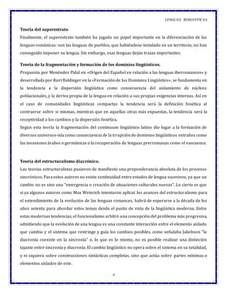 LENGUAS ROMANTICAS
4
Teoría del superestrato
Finalmente, el superestrato también ha jugado un papel importante en la diferenciación de las
lenguas románicas: son las lenguas de pueblos, que habiéndose instalado en un territorio, no han
conseguido imponer su lengua. Sin embargo, esas lenguas dejan trazas importantes.
Teoría de la fragmentación y formación de los dominios lingüísticos.
Propuesta por Menéndez Pidal en «Origen del Español en relación a las lenguas iberromances» y
desarrollada por Kurt Baldinger en la «Formación de los Dominios Lingüístico», se fundamenta en
la tendencia a la dispersión lingüística como consecuencia del aislamiento de núcleos
poblacionales, y la deriva propia de la lengua en relación a sus propias exigencias internas. Así en
el caso de comunidades lingüísticas compactas la tendencia será la definición fonética al
contraerse sobre si mismas, mientras que en aquellas otras más expuestas, la tendencia será la
receptividad a los cambios y la dispersión fonética.
Según esta teoría la fragmentación del continuum lingüístico latino dio lugar a la formación de
diversos universos-isla como consecuencia de la irrupción de dominios lingüísticos extraños como
las invasiones árabes o germánicas o la recuperación de lenguas prerromanas como el vascuence.
Teoría del estructuralismo diacrónico.
Las teorías estructuralistas pusieron de manifiesto una preponderancia absoluta de los procesos
sincrónicos. Para estos autores no existe continuidad entre estados de lengua sucesivos, ya que un
cambio no es sino una “emergencia o creación de situaciones culturales nuevas". Lo cierto es que
si ya algunos autores como Max Weinrich intentaron aplicar los avances del estructuralismo para
el entendimiento de la evolución de las lenguas romances, habrá de esperarse a la década de los
años setenta para abordar estos temas desde el punto de vista de la lingüística moderna. Entre
estas modernas tendencias, el funcionalismo arbitró una concepción del problema más progresiva,
admitiendo que la evolución de una lengua es una constante interacción entre el elemento aislado
que cambia y el sistema que restringe y guía los cambios posibles, como señalaba Jakobson “la
diacronía coexiste en la sincronía” o, lo que es lo mismo, no es posible realizar una distinción
tajante entre sincronía y diacronía. El cambio lingüístico no opera sobre el sistema en su totalidad,
y ni siquiera sobre construcciones sintácticas completas, sino que actúa sobre partes mínimas o
elementos aislados de este.
 