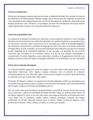 LENGUAS ROMANTICAS
5
Teoría la criollización.
Afirma que las lenguas romances derivan de formas criollizadas del latín. Una variante de la teoría
de substratos es la elaborada por Schlieben Lange y otros autores que han explicado este proceso
como resultado de una integración parcial, a través del fenómeno de criollización observado en las
lenguas modernas como el francés o el portugués. En favor de esta hipótesis está el que muchos
rasgos típicamente romances son sorprendentemente tempranos.
Teoría de la periodificación.
La propuesta de Banniard combina, por una parte, una periodización basada en una cronología
absoluta y de otra la teoría de las catástrofes, atendidos los cambios lingüísticos que pueden darse
en situaciones extremas, como consecuencia de la necesidad que siente la comunidad lingüística
de mantener la comunicación y el peligro de disgregación. Para este autor, la evolución natural de
la lengua latina se vería sometida a una serie de fenómenos extraordinarios que ponen en riesgo la
propia integridad de la comunidad lingüística, lo que da lugar a la aparición de una serie de
soluciones que irrumpen en su evolución natural. A la luz de este enfoque metodológico y
considerando el cambio lingüístico como catastrófico, establece la fragmentación del latín a las
lenguas romances a través de etapas cronológicas absolutas, tres de latinidad y dos de romanidad.
Teoría de la evolución divergente.
La evolución fonética natural de todas las lenguas a la cual el latín estaba sujeto explica en las
importantes diferencias entre algunas lenguas romances, tras un periodo de evolución
semindependiente de unos dieciocho siglos. A este proceso también se añade la diversidad léxica
ya existente en lo que se denomina “latín vulgar”.
El tamaño del Imperio romano y la ausencia de cohesión lingüística estable que garantizara, una
norma literaria y gramatical común, resultaron en evoluciones divergentes que acumulativamente
dieron lugar a lenguas vernáculas no inteligibles entre sí.
Por esa razón, cada zona del imperio geográficamente conectada de manera fuerte sólo con las
zonas adyacentes, utilizó una modalidad particular del latín vulgar (se debería incluso decir “de
los latines vulgares”), como se ha visto más arriba, una lengua prefiriendo un término para decir
“casa” (latín casa en castellano, catalán, italiano, siciliano, portugués, rumano), otra lengua
prefiriendo un término diferente (mansio para el mismo sentido en francés maison) y otra
prefiriendo el término “domo” (domus en latín y en sardo), por ejemplo.
 