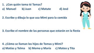 1. ¿Con quién toma té Tomas?
a) Manuel b) Juan c) Matute d) José
2. Escribe y dibuja lo que usa Mimi para la comida
3. Escribe el nombre de las personas que estarán en la fiesta
4. ¿Cómo se llaman los hijos de Tomas y Mimi?
a) Matías y Telma b) Memo y María c) Mateo y Tita
 