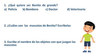 1. ¿Qué quiere ser Benito de grande?
a) Policía b) Bombero c) Doctor d) Veterinario
2. ¿Cuáles son las mascotas de Benito? Escríbelas
3. Escribe el nombre de los objetos con que juegan las
mascotas
 