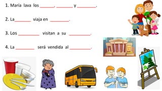 1. María lava los ______, _______ y ________.
2. La_______ viaja en ________.
3. Los _________ visitan a su _________.
4. La ________ será vendida al _________.
 